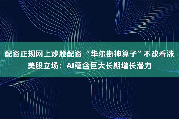 配资正规网上炒股配资 “华尔街神算子”不改看涨美股立场：AI蕴含巨大长期增长潜力