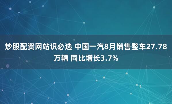 炒股配资网站识必选 中国一汽8月销售整车27.78万辆 同比增长3.7%