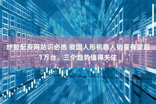 炒股配资网站识必选 我国人形机器人销量有望超1万台，三个趋势值得关注