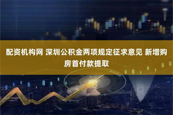 配资机构网 深圳公积金两项规定征求意见 新增购房首付款提取