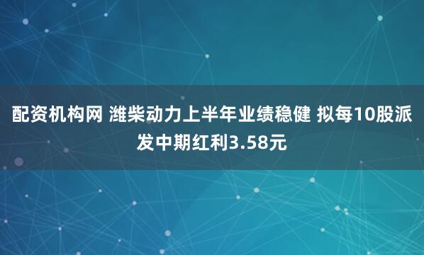 配资机构网 潍柴动力上半年业绩稳健 拟每10股派发中期红利3.58元
