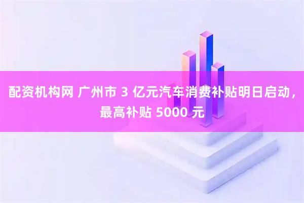 配资机构网 广州市 3 亿元汽车消费补贴明日启动，最高补贴 5000 元