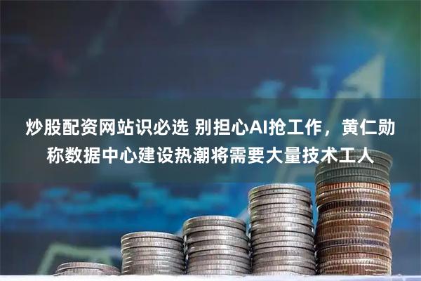 炒股配资网站识必选 别担心AI抢工作，黄仁勋称数据中心建设热潮将需要大量技术工人