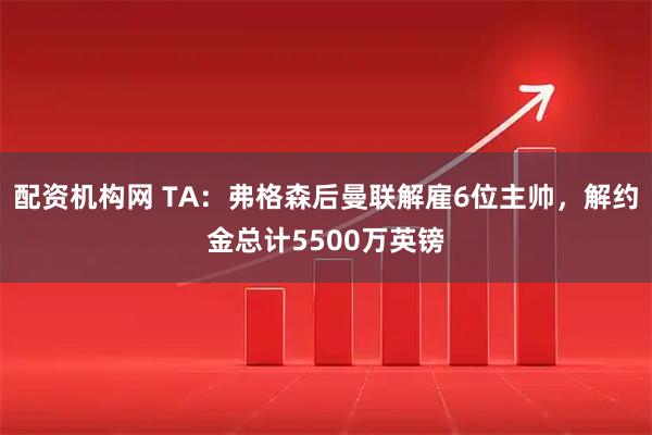 配资机构网 TA：弗格森后曼联解雇6位主帅，解约金总计5500万英镑