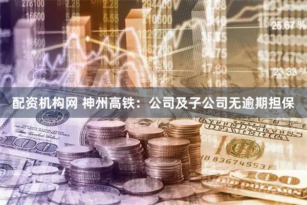 配资机构网 神州高铁：公司及子公司无逾期担保