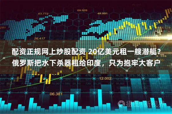 配资正规网上炒股配资 20亿美元租一艘潜艇？俄罗斯把水下杀器租给印度，只为抱牢大客户