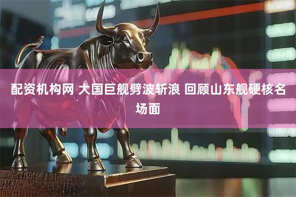 配资机构网 大国巨舰劈波斩浪 回顾山东舰硬核名场面