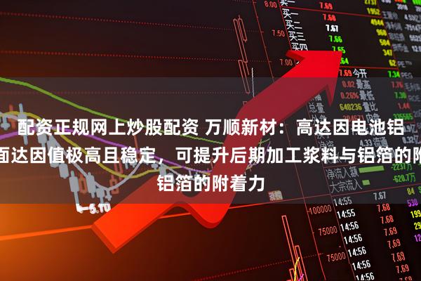 配资正规网上炒股配资 万顺新材：高达因电池铝箔表面达因值极高且稳定，可提升后期加工浆料与铝箔的附着力