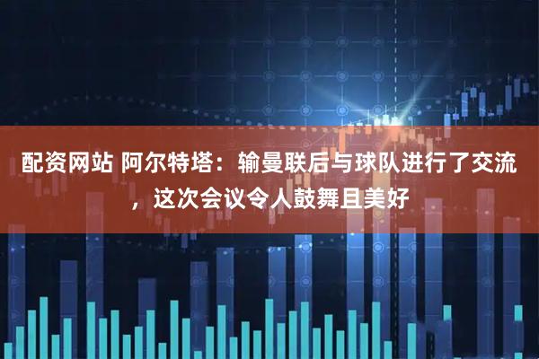 配资网站 阿尔特塔：输曼联后与球队进行了交流，这次会议令人鼓舞且美好