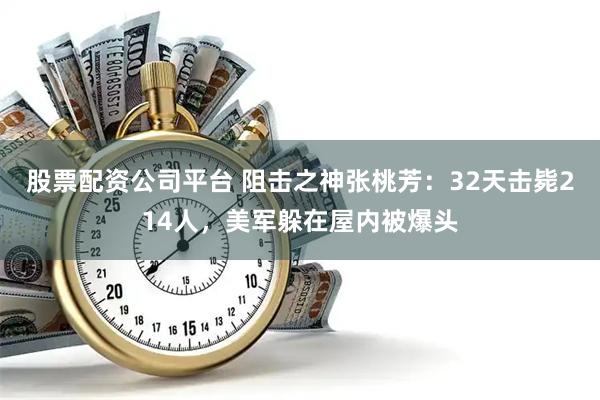 股票配资公司平台 阻击之神张桃芳：32天击毙214人，美军躲在屋内被爆头