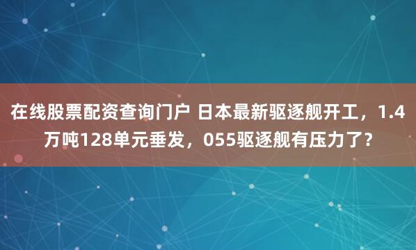 在线股票配资查询门户 日本最新驱逐舰开工，1.4万吨128单元垂发，055驱逐舰有压力了？