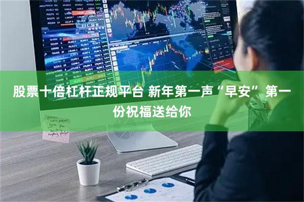 股票十倍杠杆正规平台 新年第一声“早安” 第一份祝福送给你
