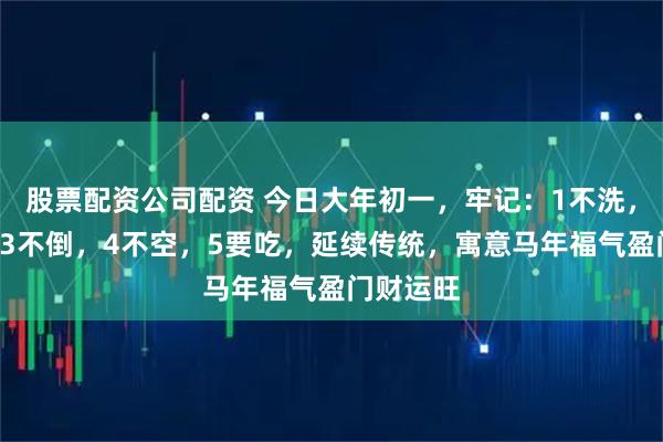 股票配资公司配资 今日大年初一，牢记：1不洗，2不动，3不倒，4不空，5要吃，延续传统，寓意马年福气盈门财运旺