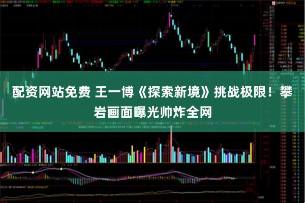 配资网站免费 王一博《探索新境》挑战极限！攀岩画面曝光帅炸全网