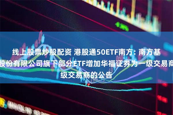 线上股票炒股配资 港股通50ETF南方: 南方基金管理股份有限公司旗下部分ETF增加华福证券为一级交易商的公告