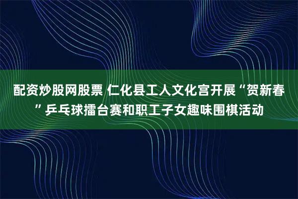 配资炒股网股票 仁化县工人文化宫开展“贺新春”乒乓球擂台赛和职工子女趣味围棋活动