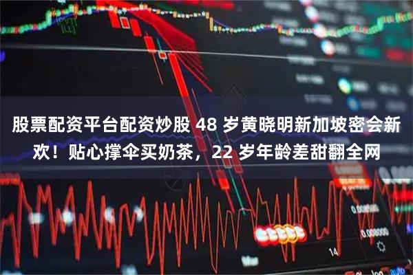 股票配资平台配资炒股 48 岁黄晓明新加坡密会新欢！贴心撑伞买奶茶，22 岁年龄差甜翻全网