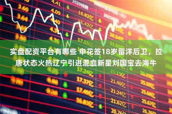 实盘配资平台有哪些 申花签18岁留洋后卫，拉唐状态火热辽宁引进混血新星刘国宝去海牛