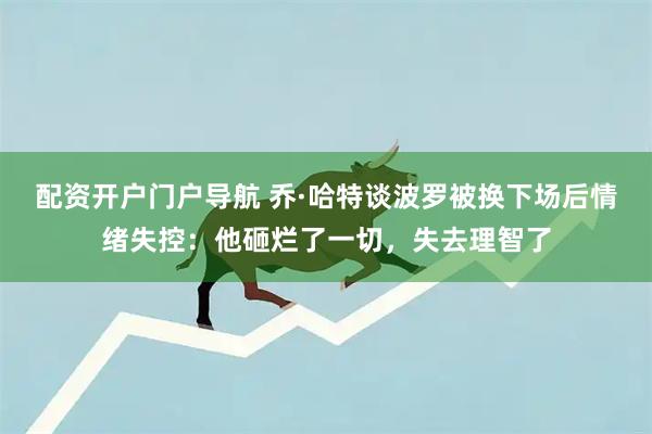 配资开户门户导航 乔·哈特谈波罗被换下场后情绪失控：他砸烂了一切，失去理智了
