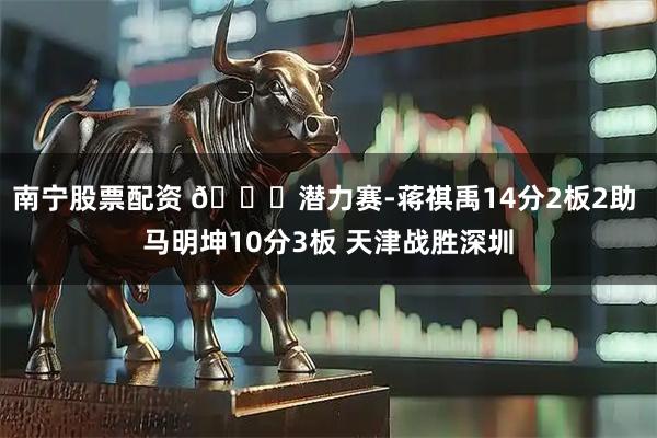 南宁股票配资 🏀潜力赛-蒋祺禹14分2板2助 马明坤10分3板 天津战胜深圳