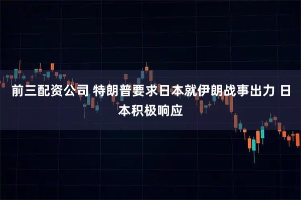 前三配资公司 特朗普要求日本就伊朗战事出力 日本积极响应